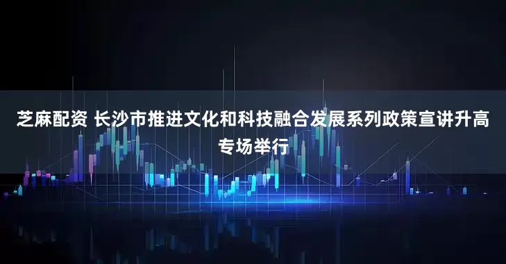 芝麻配资 长沙市推进文化和科技融合发展系列政策宣讲升高专场举行