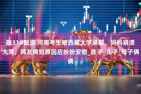 融318配资 河南考生被西藏大学录取，妈妈崩溃大哭，网友得知原因后纷纷安慰_孩子_儿子_母子俩