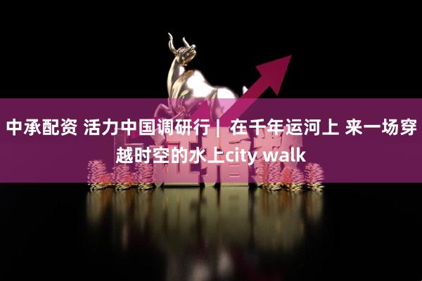 中承配资 活力中国调研行 |  在千年运河上 来一场穿越时空的水上city walk