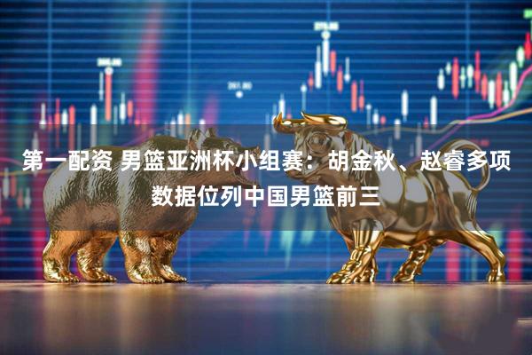 第一配资 男篮亚洲杯小组赛：胡金秋、赵睿多项数据位列中国男篮前三