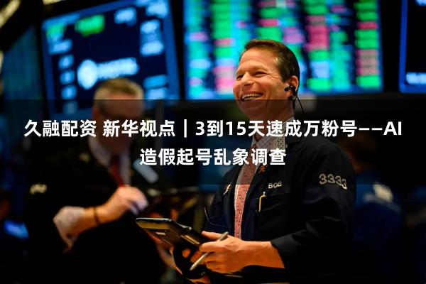 久融配资 新华视点｜3到15天速成万粉号——AI造假起号乱象调查