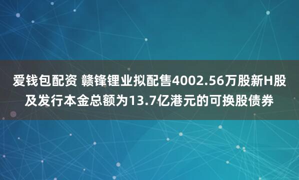爱钱包配资 赣锋锂业拟配售4002.56万股新H股及发行本金总额为13.7亿港元的可换股债券