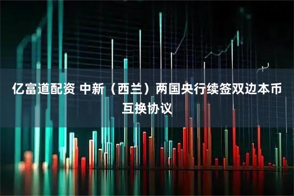 亿富道配资 中新（西兰）两国央行续签双边本币互换协议