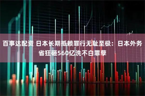 百事达配资 日本长期抵赖罪行无耻至极：日本外务省狂砸560亿洗不白罪孽