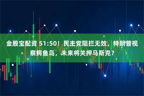 金股宝配资 51:50!民主党阻拦无效,特朗普视察鳄鱼岛,未来将关押马斯克?