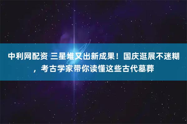 中利网配资 三星堆又出新成果！国庆逛展不迷糊，考古学家带你读懂这些古代墓葬