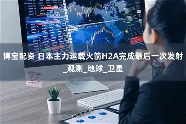 博宝配资 日本主力运载火箭H2A完成最后一次发射_观测_地球_卫星