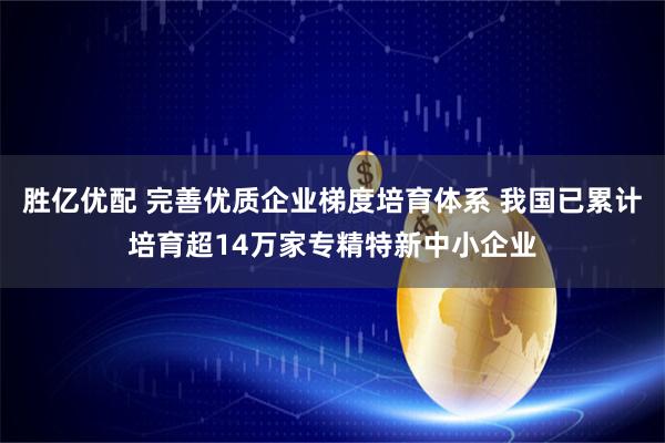 胜亿优配 完善优质企业梯度培育体系 我国已累计培育超14万家专精特新中小企业