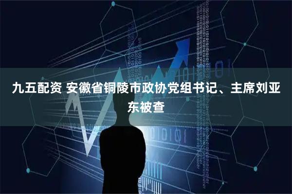 九五配资 安徽省铜陵市政协党组书记、主席刘亚东被查