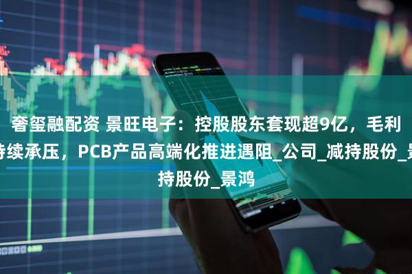 奢玺融配资 景旺电子：控股股东套现超9亿，毛利率持续承压，PCB产品高端化推进遇阻_公司_减持股份_景鸿