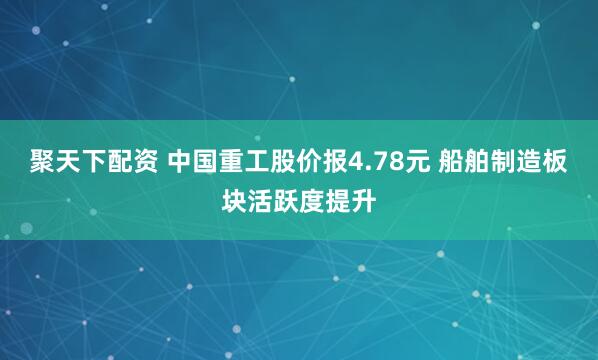 聚天下配资 中国重工股价报4.78元 船舶制造板块活跃度提升