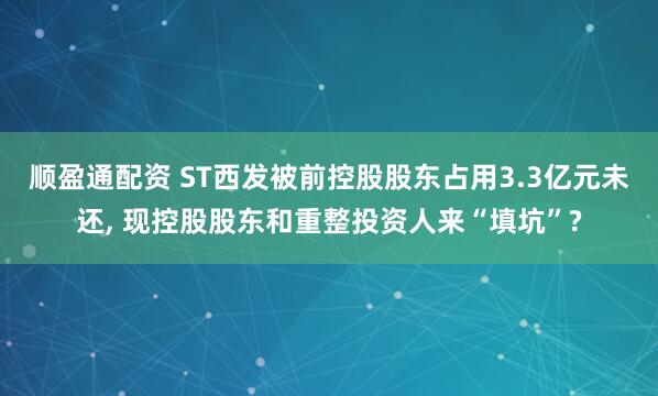 顺盈通配资 ST西发被前控股股东占用3.3亿元未还, 现控股股东和重整投资人来“填坑”?