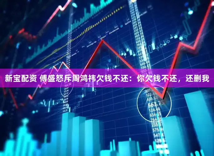 新宝配资 傅盛怒斥周鸿祎欠钱不还：你欠钱不还，还删我